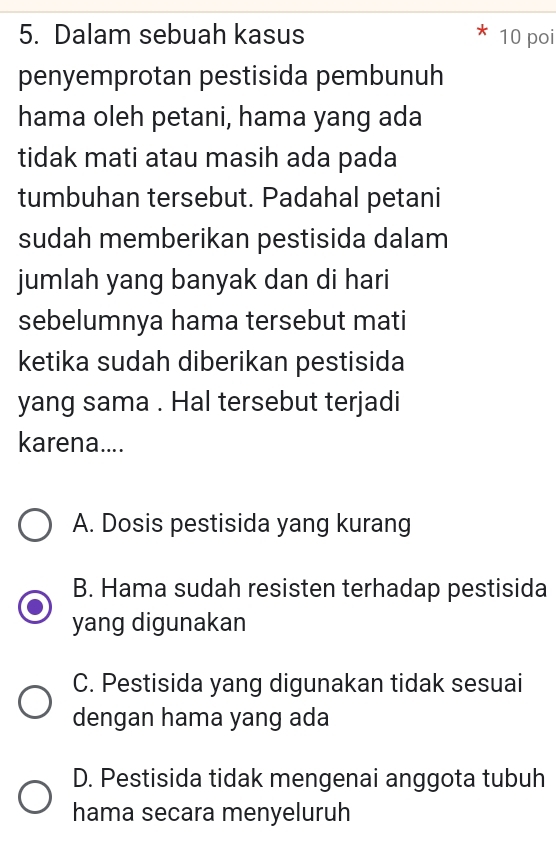 Dalam sebuah kasus 10 poi
penyemprotan pestisida pembunuh
hama oleh petani, hama yang ada
tidak mati atau masih ada pada
tumbuhan tersebut. Padahal petani
sudah memberikan pestisida dalam
jumlah yang banyak dan di hari
sebelumnya hama tersebut mati
ketika sudah diberikan pestisida
yang sama . Hal tersebut terjadi
karena....
A. Dosis pestisida yang kurang
B. Hama sudah resisten terhadap pestisida
yang digunakan
C. Pestisida yang digunakan tidak sesuai
dengan hama yang ada
D. Pestisida tidak mengenai anggota tubuh
hama secara menyeluruh