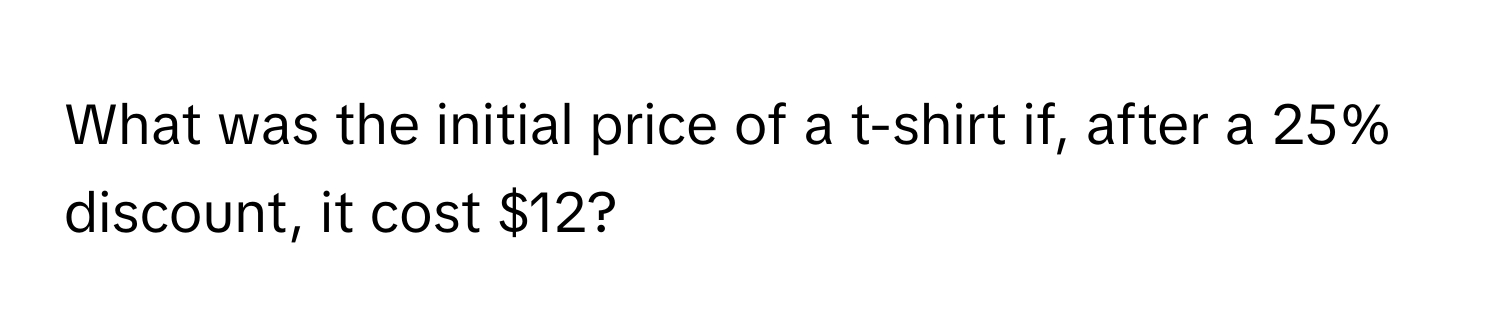 What was the initial price of a t-shirt if, after a 25% discount, it cost $12?