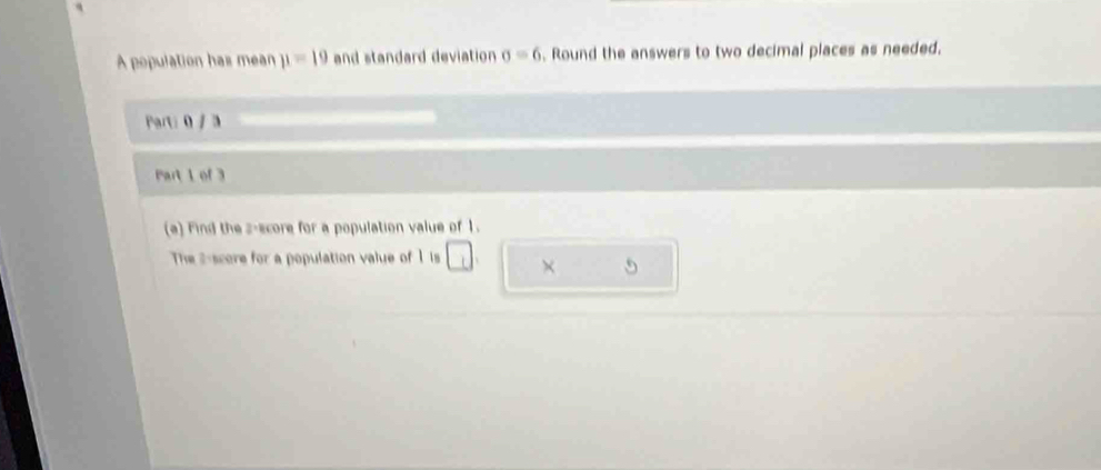 A population has mean mu =19 and standard deviation sigma =6. Round the answers to two decimal places as needed. 
Parti 0 / 3 
Part 1 of 3 
(a) Find the z-score for a population value of 1. 
The 2 -score for a population value of 1 is □. × 5