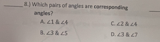 8.) Which pairs of angles are corresponding
angles?
_
A. ∠ 1 & ∠ 4 C. ∠ 2 & ∠ 4
B. ∠ 3 & ∠ 5 D. ∠ 3 & ∠ 7