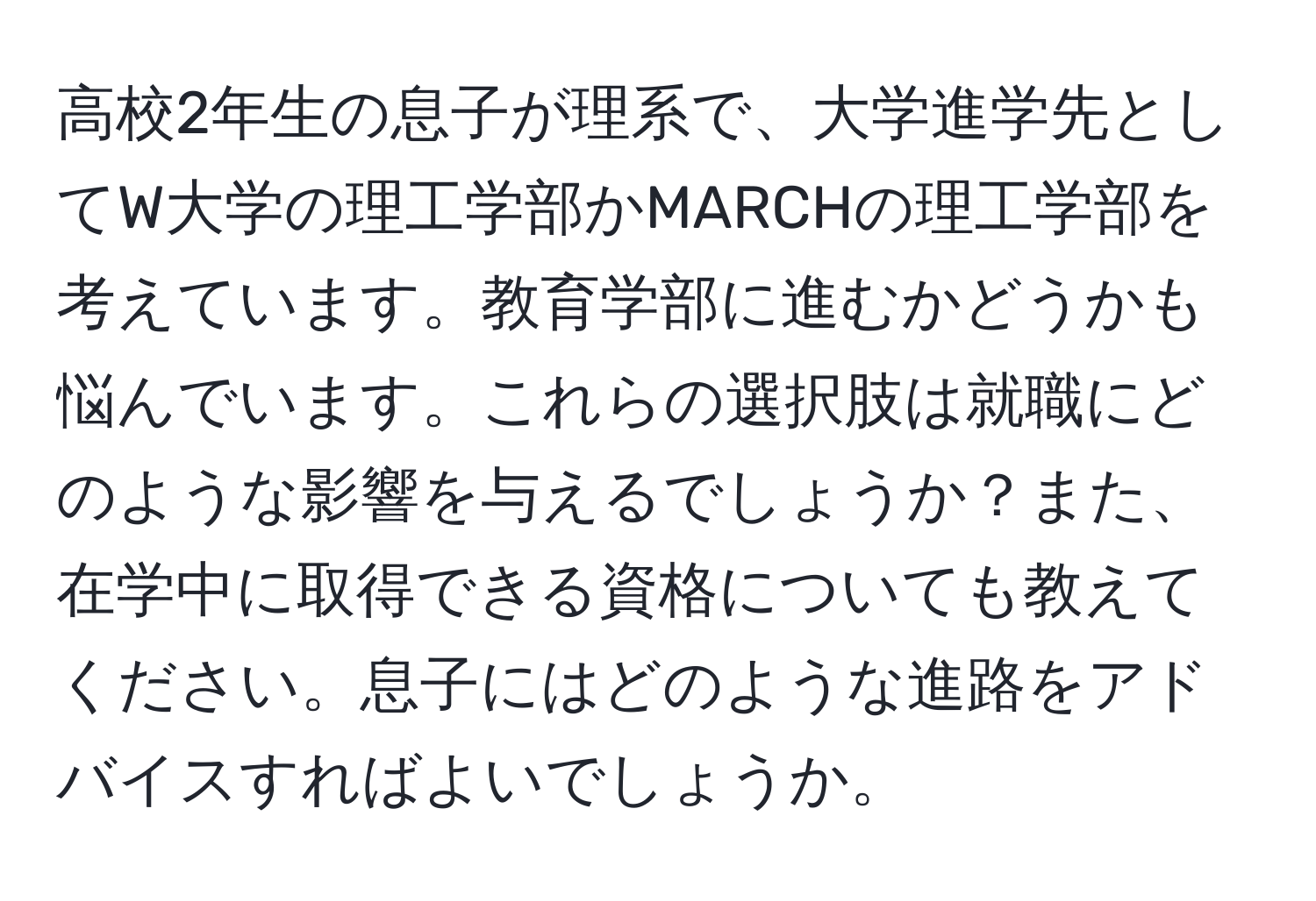 高校2年生の息子が理系で、大学進学先としてW大学の理工学部かMARCHの理工学部を考えています。教育学部に進むかどうかも悩んでいます。これらの選択肢は就職にどのような影響を与えるでしょうか？また、在学中に取得できる資格についても教えてください。息子にはどのような進路をアドバイスすればよいでしょうか。