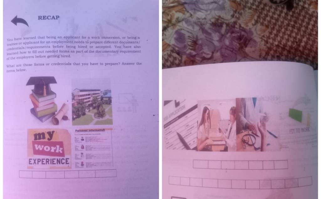 RECAP 
You have learned that being an applicant for a work immersion, or being a 
traince or applicant for an employment needs to prepare different documents / 
credentials/requirements before being hired or accepted. You have also 
learned how to fill out needed forms as part of the documentary requirement 
of the employers before getting hired. 
What are those forms or credentials that you have to prepare? Answer the 
items below. 
my Personal information 
FIT.TO WORK 
work 
EXPERIENCE