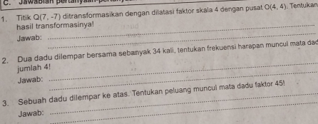 Jawabian pertanyãs 
1. Titik Q(7,-7) ditransformasikan dengan dilatasi faktor skala 4 dengan pusat O(4,4). Tentukan 
hasil transformasinya! 
Jawab: 
_ 
_ 
2. Dua dadu dilempar bersama sebanyak 34 kali, tentukan frekuensi harapan muncul mata dao 
_ 
jumlah 4! 
Jawab: 
_ 
3. Sebuah dadu dilempar ke atas. Tentukan peluang muncul mata dadu faktor 45! 
Jawab: