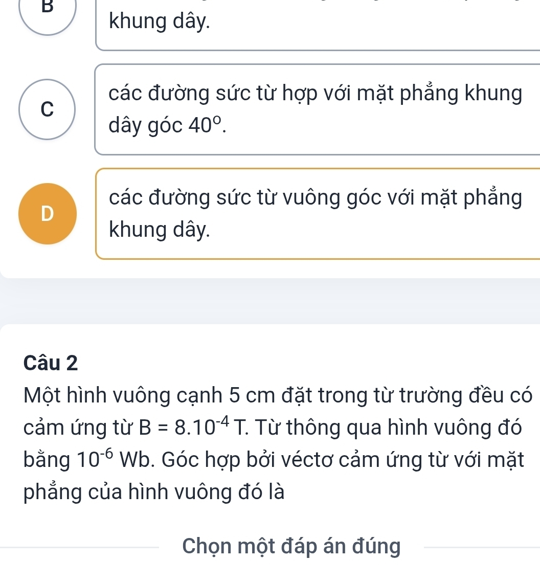 B
khung dây.
các đường sức từ hợp với mặt phẳng khung
C
dây góc 40°.
các đường sức từ vuông góc với mặt phẳng
D
khung dây.
Câu 2
Một hình vuông cạnh 5 cm đặt trong từ trường đều có
cảm ứng từ B=8.10^(-4)T. : Từ thông qua hình vuông đó
bằng 10^(-6)Wb. Góc hợp bởi véctơ cảm ứng từ với mặt
phẳng của hình vuông đó là
Chọn một đáp án đúng