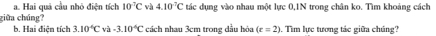 Hai quả cầu nhỏ điện tích 10^(-7)C và 4.10^(-7)C tác dụng vào nhau một lực 0,1N trong chân ko. Tìm khoảng cách 
giữa chúng? 
b. Hai điện tích 3.10^(-6)C và -3.10^(-6)C cách nhau 3cm trong dầu hỏa (varepsilon =2). Tìm lực tương tác giữa chúng?