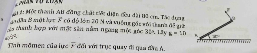 phân tự luạn 
ài 1: Một thanh AB đồng chất tiết diện đều dài 80 cm. Tác dụng 
B 
0 ào đầu B một lực vector F có độ lớn 20 N và vuông góc với thanh để giữ 
ho thanh hợp với mặt sàn nằm ngang một góc 30°. Lấy g=10 A 30°
m/s^2. 
Tính mômen của lực vector F đối với trục quay đi qua đầu A.