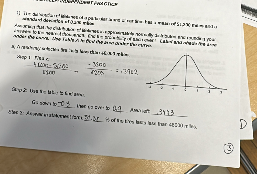 NÜLLP: INDEPENDENT PRACTICE 
1) The distribution of lifetimes of a particular brand of car tires has a mean of 51,200 miles and a 
standard deviation of 8,200 miles. 
Assuming that the distribution of lifetimes is approximately normally distributed and rounding your 
answers to the nearest thousandth, find the probability of each event. Label and shade the area 
under the curve. Use Table A to find the area under the curve. 
a) A randomly selected tire lasts less than 48,000 miles. 
Step 1: Find z : 
Step 2: Use the table to find area. 
Go down to_ , then go over to_ Area left: 
Step 3: Answer in statement form:_ % of the tires lasts less than 48000 miles.