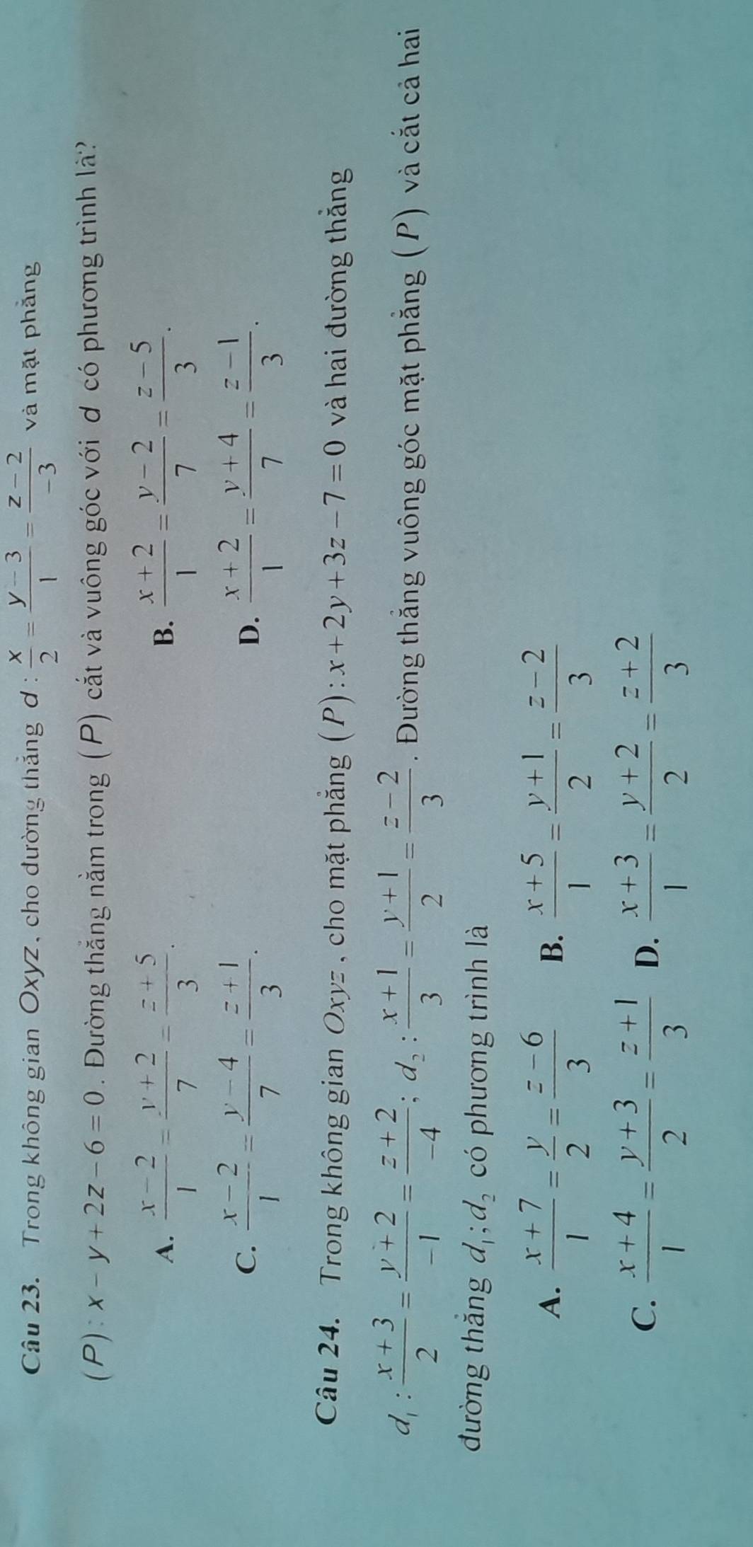 Trong không gian Oxyz, cho đường thắng ơ :  x/2 = (y-3)/1 = (z-2)/-3  và mặt phẳng
(P): x-y+2z-6=0. Đường thắng nằm trong (P) cắt và vuông góc với ơ có phương trình là?
A.  (x-2)/1 = (y+2)/7 = (z+5)/3 .  (x+2)/1 = (y-2)/7 = (z-5)/3 .
B.
C.  (x-2)/1 = (y-4)/7 = (z+1)/3 .  (x+2)/1 = (y+4)/7 = (z-1)/3 .
D.
Câu 24. Trong không gian Oxyz , cho mặt phẳng ( P): x+2y+3z-7=0 và hai đường thắng
d_1: (x+3)/2 = (y+2)/-1 = (z+2)/-4 ;d_2: (x+1)/3 = (y+1)/2 = (z-2)/3 . Đường thắng vuông góc mặt phẳng (P) và cắt cả hai
đường thắng d_1;d_2 có phương trình là
A.  (x+7)/1 = y/2 = (z-6)/3  B.  (x+5)/1 = (y+1)/2 = (z-2)/3 
C.  (x+4)/1 = (y+3)/2 = (z+1)/3  D.  (x+3)/1 = (y+2)/2 = (z+2)/3 