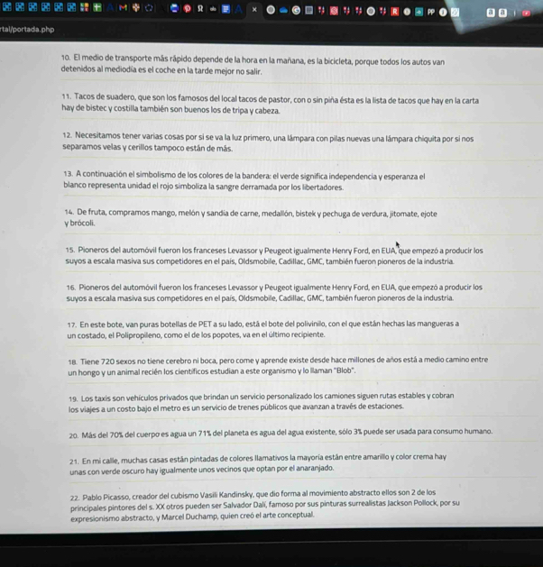 rtal/portada.php
10. El medio de transporte más rápido depende de la hora en la mañana, es la bicicleta, porque todos los autos van
detenidos al mediodía es el coche en la tarde mejor no salir.
11. Tacos de suadero, que son los famosos del local tacos de pastor, con o sin piña ésta es la lista de tacos que hay en la carta
hay de bistec y costilla también son buenos los de tripa y cabeza.
12. Necesitamos tener varias cosas por si se va la luz primero, una lámpara con pilas nuevas una lámpara chiquita por si nos
separamos velas y cerillos tampoco están de más.
13. A continuación el simbolismo de los colores de la bandera: el verde significa independencia y esperanza el
blanco representa unidad el rojo simboliza la sangre derramada por los libertadores.
14. De fruta, compramos mango, melón y sandia de carne, medallón, bistek y pechuga de verdura, jitomate, ejote
y brócoli.
15. Pioneros del automóvil fueron los franceses Levassor y Peugeot igualmente Henry Ford, en EUA, que empezó a producir los
suyos a escala masiva sus competidores en el país, Oldsmobile, Cadillac, GMC, también fueron pioneros de la industria.
16. Pioneros del automóvil fueron los franceses Levassor y Peugeot igualmente Henry Ford, en EUA, que empezó a producir los
suyos a escala masiva sus competidores en el país, Oldsmobile, Cadillac, GMC, también fueron pioneros de la industria.
17. En este bote, van puras botellas de PET a su lado, está el bote del polivinilo, con el que están hechas las mangueras a
un costado, el Polipropileno, como el de los popotes, va en el último recipiente.
18. Tiene 720 sexos no tiene cerebro ni boca, pero come y aprende existe desde hace millones de años está a medio camino entre
un hongo y un animal recién los científicos estudian a este organismo y lo llaman "Blob".
19. Los taxis son vehículos privados que brindan un servicio personalizado los camiones siguen rutas estables y cobran
los viajes a un costo bajo el metro es un servicio de trenes públicos que avanzan a través de estaciones.
20. Más del 70% del cuerpo es agua un 71% del planeta es agua del agua existente, sólo 3% puede ser usada para consumo humano.
21. En mi calle, muchas casas están pintadas de colores llamativos la mayoría están entre amarillo y color crema hay
unas con verde oscuro hay igualmente unos vecinos que optan por el anaranjado.
22. Pablo Picasso, creador del cubismo Vasili Kandinsky, que dio forma al movimiento abstracto ellos son 2 de los
principales pintores del s. XX otros pueden ser Salvador Dalí, famoso por sus pinturas surrealistas Jackson Pollock, por su
expresionismo abstracto, y Marcel Duchamp, quien creó el arte conceptual.
