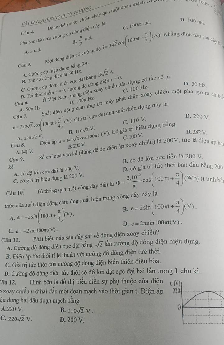 Dòng điện xoay chiều chạy qua một đoạn mạch co c
vật lí 12/chương III từ trưởng
0.500m+ 3/2 )^8
D. 100 rad
Câu 4.
Pha ban đầu của cường độ dòng điện này là C. 100π rad.
 π /2 rad.
B.
Một dòng điện có cường độ i=3sqrt(2)cos (100π t+ π /3 )(A) 0   Kh ảng định nào   â
A. 3 rad.
Câu 5.
A. Cường độ hiệu dụng bằng 3A.
B. Tần số dòng điện là 50 Hz.
C. Cường độ dòng diện cực đại bằng 3sqrt(2)A.
D. 50 Hz.
D. Tại thời điểm t=0, , cường độ dòng điện i=0.
Ở Việt Nam, mạng diện xoay chiều dân dụng có tần số là
Câu 6.
B. 100π Hz. C. 100 Hz.
Câu 7.  Suất điện động cảm ứng do máy phát điện xoay chiều một pha tạo ra có bia
A. 50π Hz.
e=220sqrt(2)cos (100π t+ π /4 )(V) Giá trị cực đại của suất điện động này là
C. 110 V.
D. 220 V
A. 220sqrt(2)V. B. 110sqrt(2)V.
Câu 8. Diện áp u=141sqrt(2) cos100πt (V). Có giá trị hiệu dụng bằng
B. 200 V. C. 100 V.
D. 282 V.
Câu 9. Số chỉ của vôn · c^(frac 1) # (dùng đề đo điện áp xoay chiều) là 200V, tức là điện áp ha
A. 141 V.
B. có độ lớn cực tiểu là 200 V.
kể
A. có độ lớn cực đại là 200 V.
D. có giá trị tức thời ban đầu bằng 200
C. có giá trị hiệu dụng là 200 V.
Câu 10. Từ thông qua một vòng dây dẫn là Phi = (2.10^(-2))/π  cos (100π t+ π /4 )(Wb) (t tính bà
thức của suất điện động cảm ứng xuất hiện trong vòng dây này là
A. e=-2sin (100π t+ π /4 )(V).
B. e=2sin (100π t+ π /4 )(V).
D. e=2π sin 100π t(V).
C. e=-2sin 100π t(V).
Câu 11. Phát biểu nào sau đây sai về dòng điện xoay chiều?
A. Cường độ dòng điện cực đại bằng sqrt(2) lần cường độ dòng diện hiệu dụng.
B. Điện áp tức thời tỉ lệ thuận với cường độ dòng điện tức thời.
C. Giá trị tức thời của cường độ dòng điện biến thiên điều hòa.
D. Cường độ dòng điện tức thời có độ lớn đạt cực đại hai lần trong 1 chu kì.
Tâu 12. Hình bên là đồ thị biểu diễn sự phụ thuộc của điện 
o xoay chiều u ở hai đầu một đoạn mạch vào thời gian t. Điện áp 
đệu dụng hai đầu đoạn mạch bằng
A.220 V. B. 110sqrt(2)V.
C. 220sqrt(2)V. D. 200 V.