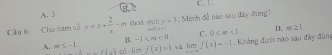 B. 2 . C. 1.
A. 3 .
Câu 6: Cho hàm số y=x+ 2/x -m thoà miny=3.Mệnh đề nào sau đây đùng?
e=(0,+∈fty )
B. -1 . C. 0≤ m<1</tex>. D. m≥ 1.
A. m≤ -1. có lim f(x)=1 và limlimits _xto -∈fty f(x)=-1. Khẳng định nào sau đây đúng..f(x)