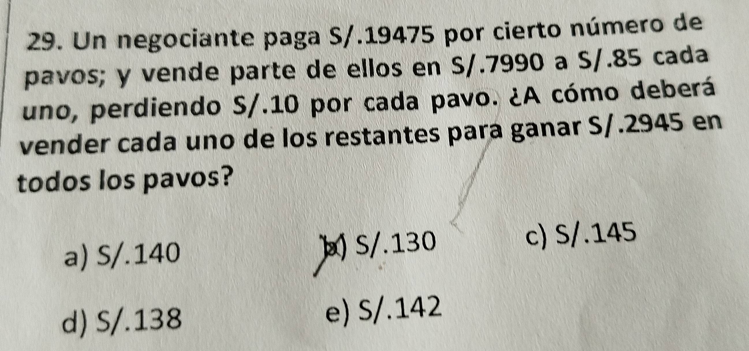 Un negociante paga S/.19475 por cierto número de
pavos; y vende parte de ellos en S/.7990 a S/.85 cada
uno, perdiendo S/.10 por cada pavo. ¿A cómo deberá
vender cada uno de los restantes para ganar S/.2945 en
todos los pavos?
a) S/.140 ] S/.130
c) S/.145
d) S/.138 e) S/.142