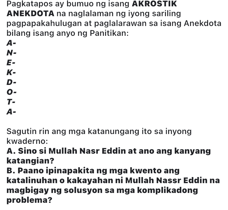 Pagkatapos ay bumuo ng isang AKROSTIK
ANEKDOTA na naglalaman ng iyong sariling
pagpapakahulugan at paglalarawan sa isang Anekdota
bilang isang anyo ng Panitikan:
A-
N-
E-
K-
D-
0-
T-
A-
Sagutin rin ang mga katanungang ito sa inyong
kwaderno:
A. Sino si Mullah Nasr Eddin at ano ang kanyang
katangian?
B. Paano ipinapakita ng mga kwento ang
katalinuhan o kakayahan ni Mullah Nassr Eddin na
magbigay ng solusyon sa mga komplikadong
problema?