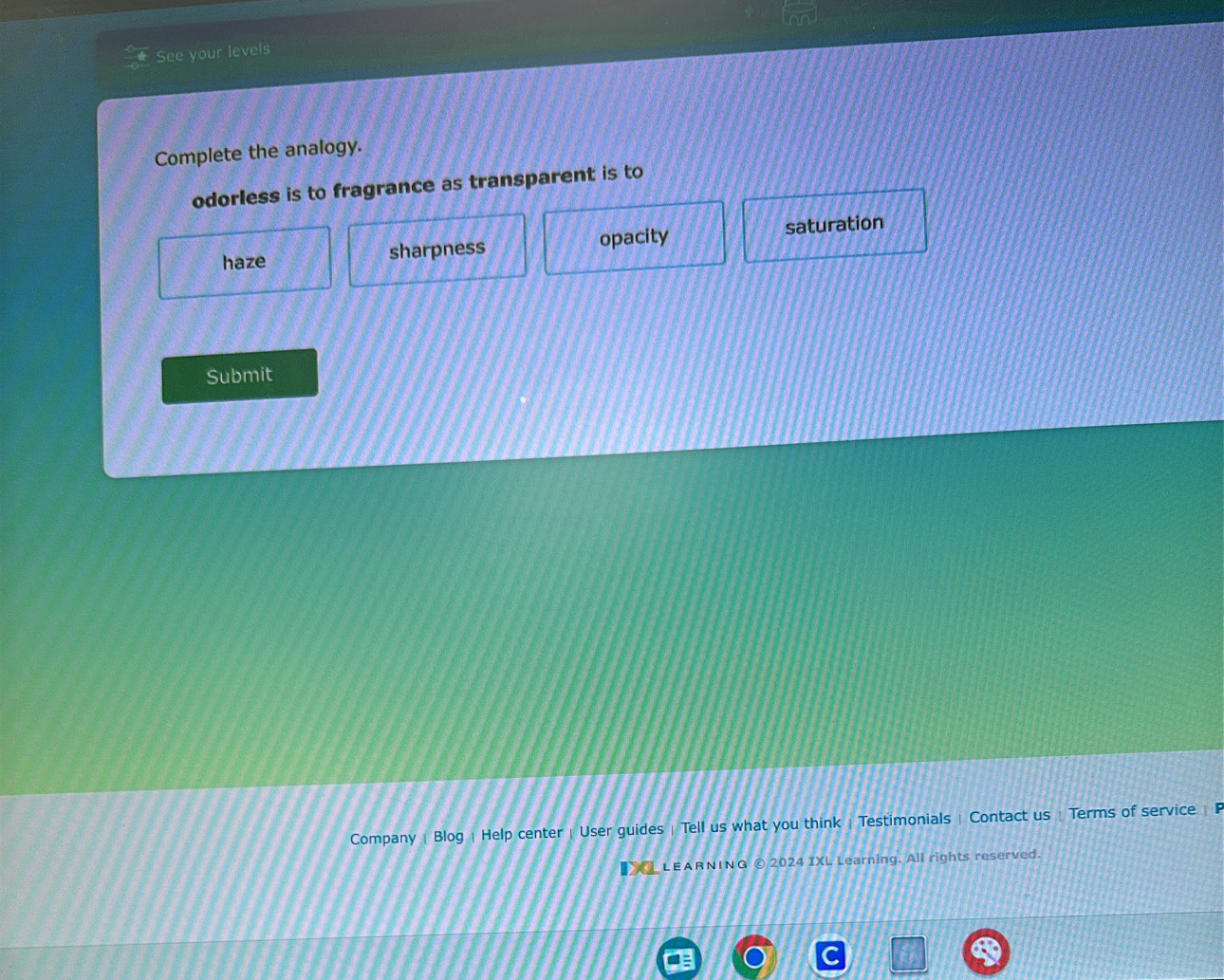 See your levels
Complete the analogy.
odorless is to fragrance as transparent is to
haze sharpness opacity saturation
Submit
Company | Blog | Help center | User guides | Tell us what you think | Testimonials | Contact us | Terms of service | F
a LEARNING © 2024 IXL Learning. All rights reserved.