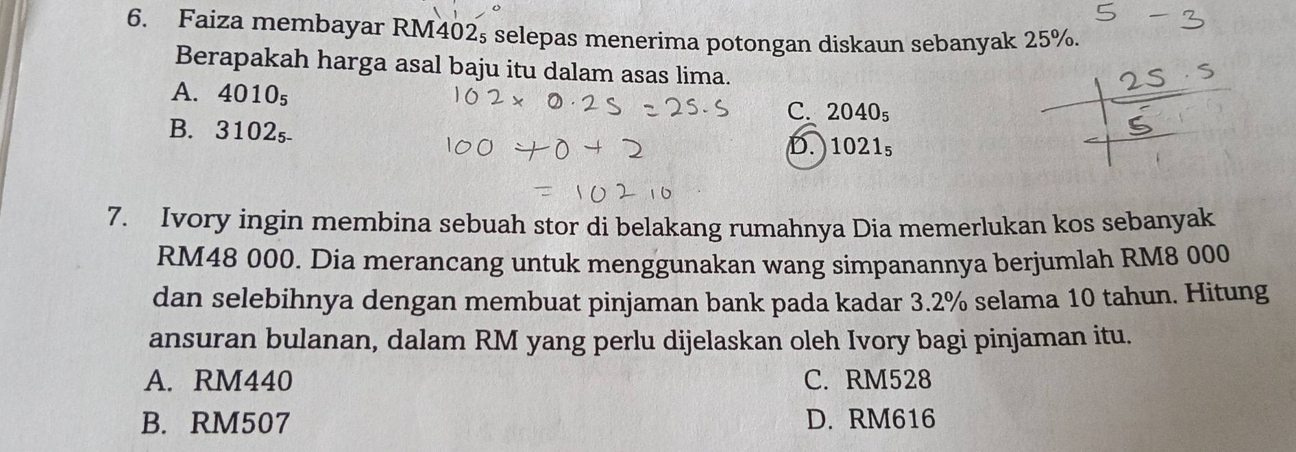 Faiza membayar RM402s selepas menerima potongan diskaun sebanyak 25%.
Berapakah harga asal baju itu dalam asas lima.
A. 4010_5
25
C. 2040_5
B. 3102₅
D. 1021_5
7. Ivory ingin membina sebuah stor di belakang rumahnya Dia memerlukan kos sebanyak
RM48 000. Dia merancang untuk menggunakan wang simpanannya berjumlah RM8 000
dan selebihnya dengan membuat pinjaman bank pada kadar 3.2% selama 10 tahun. Hitung
ansuran bulanan, dalam RM yang perlu dijelaskan oleh Ivory bagi pinjaman itu.
A. RM440 C. RM528
B. RM507 D. RM616