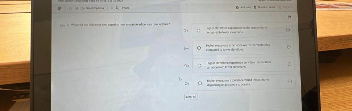 De Speak Options Zoom Add note * Question Guide C — 
2. Which of the following best explains how elevation influences temperature?
Higher elevations experience cooler temperatures
compared to lower elevations.
Higher elevations experience warmer temperatures
compared to lower elevations.
Higher elevations experience very little temperature
variation from lower elevations
Higher elevations experience varied temperatures
depending on proximity to oceans.
Clear All