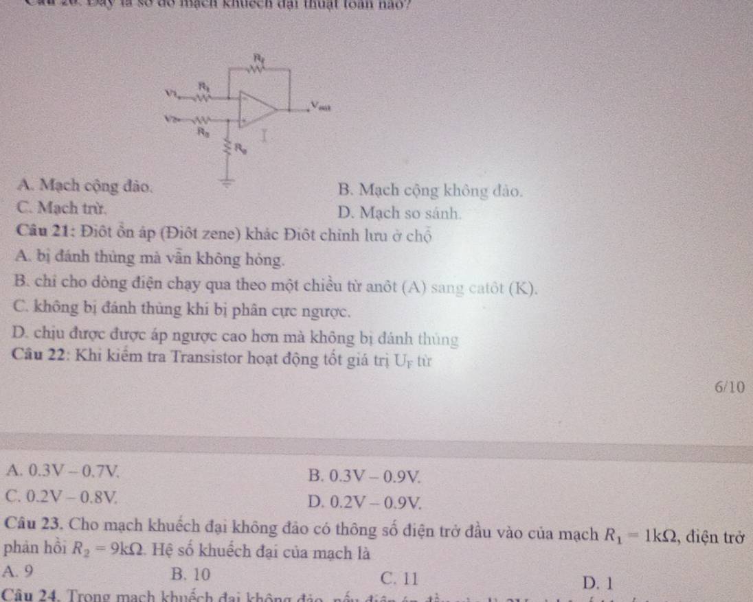 à20 Đay là số do mạch khuệch đại thuật toàn nào ?
R_1
R_1
Vi
Vok
R_0 I
R_o
A. Mạch cộng đảo. B. Mạch cộng không đảo.
C. Mạch trừ. D. Mạch so sánh.
Câu 21: Điột ôn áp (Điột zene) khác Điột chính lưu ở chộ
A. bị đánh thủng mà vẫn không hỏng.
B. chỉ cho dòng điện chạy qua theo một chiều từ anôt (A) sang catôt (K).
C. không bị đánh thủng khí bị phân cực ngược.
D. chịu được được áp ngược cao hơn mà không bị đánh thủng
Cầâu 22: Khi kiểm tra Transistor hoạt động tốt giá trị U_F từ
6/10
A. 0.3V-0.7V.
B. 0.3V-0.9V.
C. 0.2V-0.8V.
D. 0.2V-0.9V. 
Câu 23. Cho mạch khuếch đại không đảo có thông số điện trở đầu vào của mạch R_1=1kOmega :, điện trở
phản hồi R_2=9kOmega Hệ số khuếch đại của mạch là
A. 9 B. 10 C. 11
D. 1
Câu 24. Trong mạch khuếch đai không đảo nếu