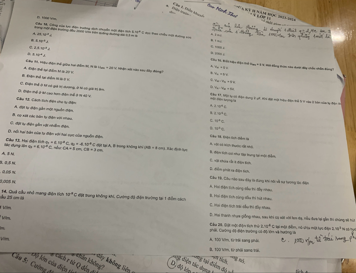 D. 1000 V/m.
Câu 10. Công của lực điện trường dịch chuyển một điện tích 5.10^(-6) C dọc theo chiều một đường sức
trong một điện trường đầu 2000 V/m trên quảng đường dài 0,5 m là
A. 25.10^(-3)J.
A. 2 mJ.
B. 5.10^(-3)J.
B. 1 mJ.
C. 2,5.10^(-3)J,
C. 1000 J.
D. 5.10^(-4)J.
D. 2000 J.
Câu 16. Biệt hiệu điện thể U_MN=5V 1 Hội đẳng thức nào dưới đây chắc chắn đúng?
Câu 11. Hiệu điện thổ giữa hai điểm M, N là U_MN=20V 7. Nhận xét nào sau đây đủng?
A. V_M=5V.
A. Điện thể tại điểm M là 20 V.
B. V_N=5V.
B. Điện thể tại điểm N là 0 V.
C. V_M-V_N=5V.
D. V_N-V_M=5V_.
C. Điện thể ở M có giá trị dương, ở N có giá trị âm. Câu 17, Một tụ có điện dung 2 μF. Khi đật một hiệu điện thể 5 V vào 2 bản của tự điện th
D. Điện thể ở M cao hơn điện thể ở N 40 V. A. 2,10^(-6)C.
một điện lượng là
Câu 12. Cách tích điện cho tụ điện: B. 2.10^(-5)C.
A. đặt tụ điện gần một nguồn điện, C. 10^(-5)C.
B. cọ xát các bản tụ điện với nhau. D. 10^(-5)C.
C. đặt tụ điện gần vật nhiễm điện. Câu 18. Điện tích điểm là
D. nổi hai bản của tụ điện với hai cực của nguồn điện. A. vật có kích thước rắt nhỏ.
tác dụng lên q_3=6.10^(-8)C C. nều: CA=5 cm, CB=3cm.
Câu 13. Hai điện tích q_1=6.10^(-8)C q_2=-6.10^(-8) C đặt tại A, B trong không khỉ (AB=8cm). Xác định lực B. điện tích coi như tập trung tại một điểm,
A. 5 N.
C. vật chứa rất it điện tích.
D. điểm phát ra điện tích,
0,05 N.
B. 0,5 N. Câu 19, Câu nào sau đây là đúng khi nói về sự tương tác điện
0,005 N.
A. Hai điện tích cùng dầu thì đẩy nhau.
14. Quả cầu nhỏ mang điện tích 10^(-9)C đặt trong không khí. Cường độ điện trường tại 1 điểm cách
B. Hai điện tích cùng dầu thì hút nhau.
:ầu 25 cm là C. Hai điện tích trái dấu thì đẫy nhau.
# V/m.
V/m.
D. Hai thanh nhựa giống nhau, sau khi cọ xát với len dạ, nều đưa lại gần thì chúng sẽ hút
Câu 20. Đặt một điện tích thử 2.10^(-6) C tại một điểm, nó chịu một lực điện 2.10^(-3)
m. N có hưi
phải, Cường độ điện trường có độ lớn và hướng là
V/m.
A. 100 V/m, từ trái sang phải.
B. 100 V/m, từ phải sang trái.
t ên tích.
ng nó,
chân không?
8 cách r từ Q đến
dây không liên
Dộ lớn của điện tí
tong tại điểm đ 
Câu 5: Cường đá
10 ện tác dụng
D, độ lớn