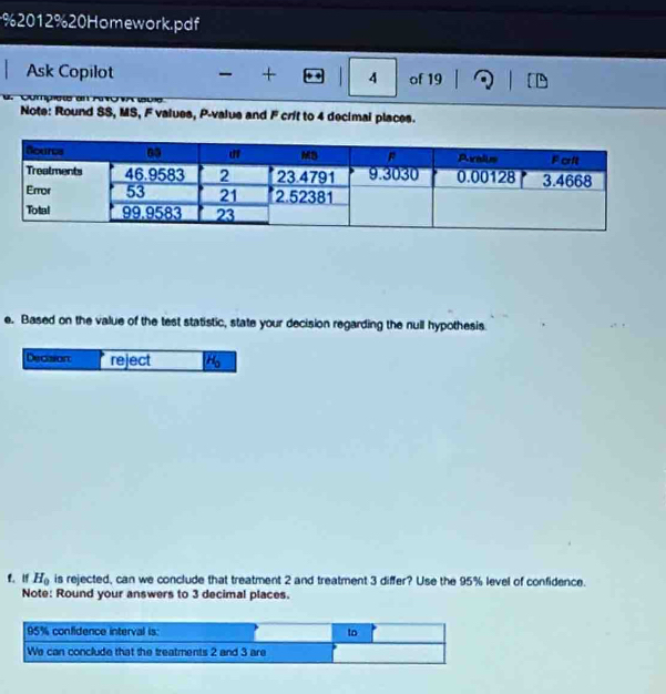 2012% 20 Homework.pdf 
Ask Copilot + 4 of 19 
Note: Round SS, MS, F values, P -value and F crit to 4 decimal places. 
e. Based on the value of the test statistic, state your decision regarding the null hypothesis. 
Decasion reject 26
f. if H_0 is rejected, can we conclude that treatment 2 and treatment 3 differ? Use the 95% level of confidence. 
Note: Round your answers to 3 decimal places.
95% confidence interval is: to 
We can conclude that the treatments 2 and 3 are