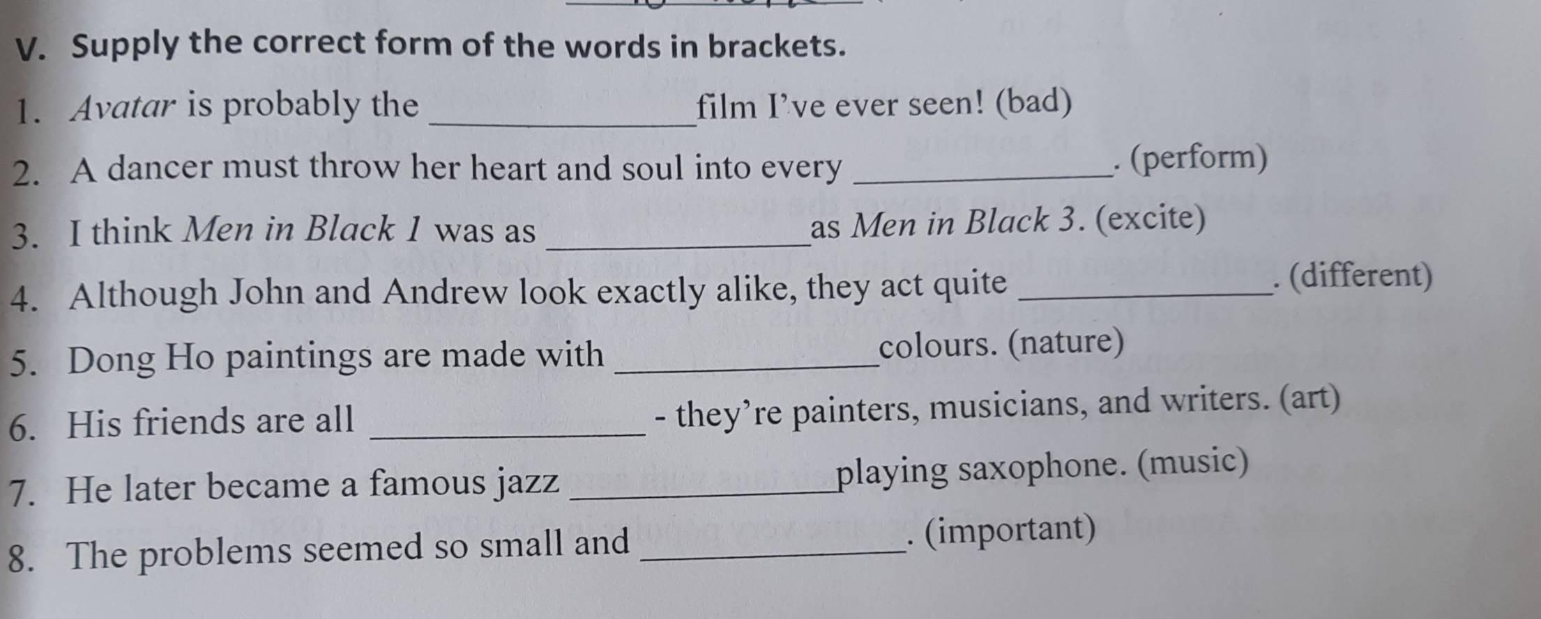 Supply the correct form of the words in brackets. 
1. Avatar is probably the _film I’ve ever seen! (bad) 
2. A dancer must throw her heart and soul into every _. (perform) 
3. I think Men in Black 1 was as _as Men in Black 3. (excite) 
4. Although John and Andrew look exactly alike, they act quite_ 
. (different) 
5. Dong Ho paintings are made with _colours. (nature) 
6. His friends are all_ 
- they’re painters, musicians, and writers. (art) 
7. He later became a famous jazz _playing saxophone. (music) 
8. The problems seemed so small and _. (important)