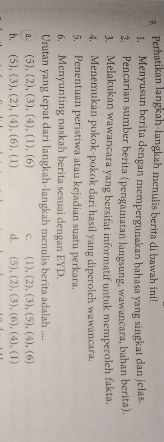 Perhatikan langkah-langkah menulis berita di bawah ini!
1. Menyusun berita dengan mempergunakan bahasa yang singkat dan jelas.
2. Pencarian sumber berita (pengamatan langsung, wawancara, bahan berita).
3. Melakukan wawancara yang bersifat informatif untuk memperoleh fakta.
4. Menemukan pokok-pokok dari hasil yang diperoleh wawancara.
5. Penentuan peristiwa atau kejadian suatu perkara.
6. Menyunting naskah berita sesuai dengan EYD.
Urutan yang tepat dari langkah-langkah menulis berita adalah ....
a. (5), (2), (3), (4), (1), (6) C. (1), (2), (3), (5), (4), (6)
b. (5), (3), (2), (4), (6), (1) d. (5), (2), (3), (6), (4), (1)