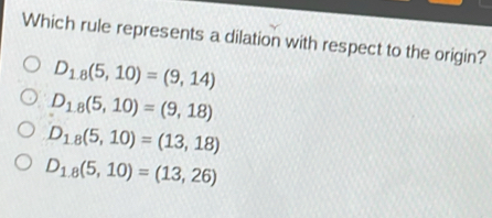 Which rule represents a dilation with respect to the origin?
D_18(5,10)=(9,14)
D_1,8(5,10)=(9,18)
D_18(5,10)=(13,18)
D_1,8(5,10)=(13,26)