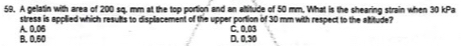 A gelatin with area of 200 sq. mm at the top portion and an altitude of 50 mm. What is the shearing strain when 30 kPa
A. 0.05 stress is applied which results to displacement of the upper portion of 30 mm with respect to the altitude?
C. 0.03
B. 0.50 D. 0,30