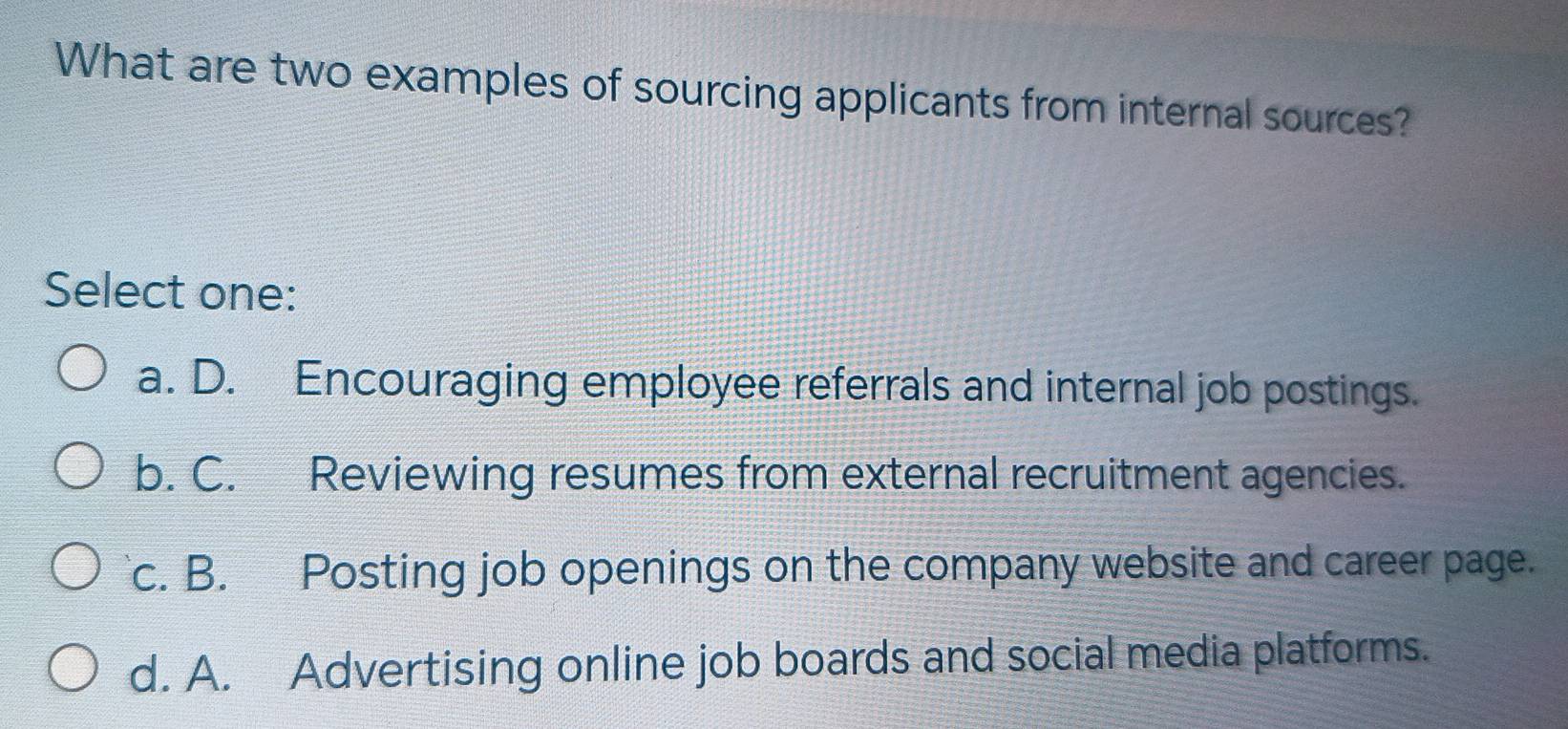 What are two examples of sourcing applicants from internal sources?
Select one:
a. D. Encouraging employee referrals and internal job postings.
b. C. Reviewing resumes from external recruitment agencies.
c. B. Posting job openings on the company website and career page.
d. A. Advertising online job boards and social media platforms.