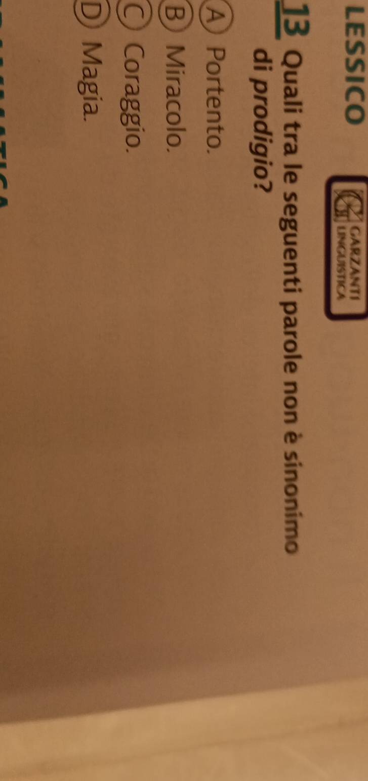 LESSICO GARZANTI
LINGUISTICA
13 Quali tra le seguenti parole non è sinonimo
di prodigio?
A Portento.
B) Miracolo.
○ Coraggio.
D Magia.