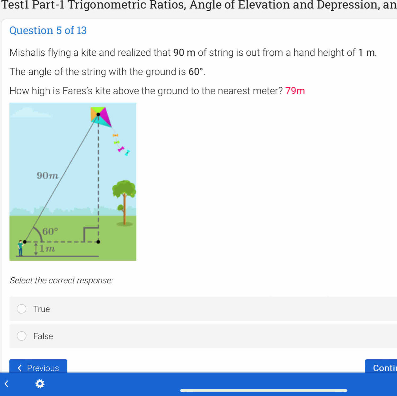 Test1 Part-1 Trigonometric Ratios, Angle of Elevation and Depression, an
Question 5 of 13
Mishalis flying a kite and realized that 90 m of string is out from a hand height of 1 m.
The angle of the string with the ground is 60°.
How high is Fares's kite above the ground to the nearest meter? 79m
Select the correct response:
True
False
Previous Contir