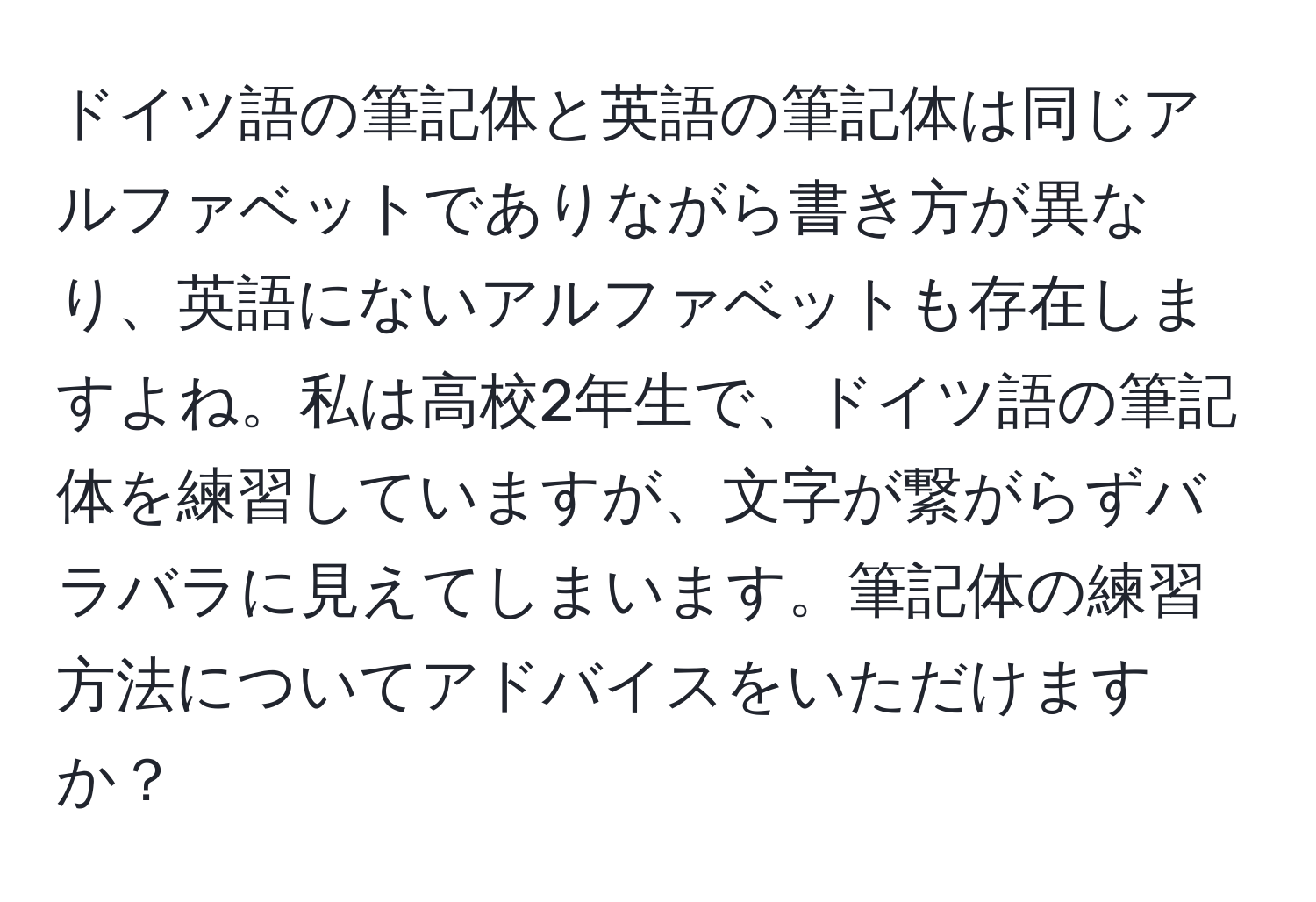 ドイツ語の筆記体と英語の筆記体は同じアルファベットでありながら書き方が異なり、英語にないアルファベットも存在しますよね。私は高校2年生で、ドイツ語の筆記体を練習していますが、文字が繋がらずバラバラに見えてしまいます。筆記体の練習方法についてアドバイスをいただけますか？