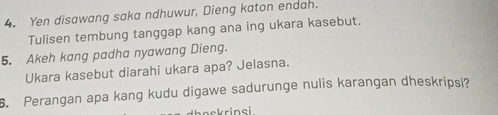 Yen disawang saka ndhuwur, Dieng katon endah. 
Tulisen tembung tanggap kang ana ing ukara kasebut. 
5. Akeh kang padha nyawang Dieng. 
Ukara kasebut diarahi ukara apa? Jelasna. 
6. Perangan apa kang kudu digawe sadurunge nulis karangan dheskripsi? 
askrinsi