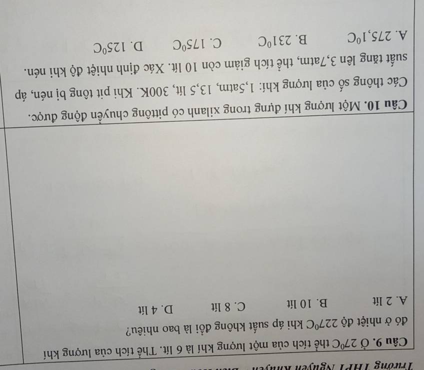 Trương THPT Nguyễn Khu
Câu 9. Ở 27°C thể tích của một lượng khí là 6 lít. Thể tích của lượng khí
đó ở nhiệt độ 227°C khi áp suất không đổi là bao nhiêu?
A. 2 lít B. 10 lít C. 8 lít D. 4 lít
Câu 10. Một lượng khí đựng trong xilanh có pittông chuyền động được.
Các thông số của lượng khí: 1,5atm, 13,5 lít, 300K. Khi pit tông bị nén, áp
suất tăng lên 3,7atm, thể tích giảm còn 10 lít. Xác định nhiệt độ khi nén.
A. 275,1°C B. 231°C C. 175°C D. 125°C