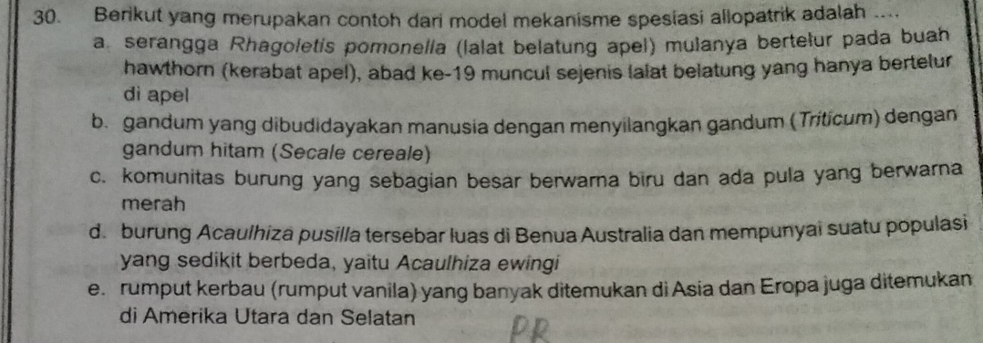 Berikut yang merupakan contoh dari model mekanisme spesiasi allopatrik adalah ....
a serangga Rhagoletis pomonella (lalat belatung apel) mulanya bertelur pada buah
hawthorn (kerabat apel), abad ke- 19 muncul sejenis lalat belatung yang hanya bertelur
di apel
b. gandum yang dibudidayakan manusia dengan menyilangkan gandum (Triticum) dengan
gandum hitam (Secale cereale)
c. komunitas burung yang sebagian besar berwarna biru dan ada pula yang berwarna
merah
d. burung Acaulhiza pusilla tersebar luas di Benua Australia dan mempunyai suatu populasi
yang sedikit berbeda, yaitu Acaulhiza ewingi
e. rumput kerbau (rumput vanila) yang banyak ditemukan di Asia dan Eropa juga ditemukan
di Amerika Utara dan Selatan