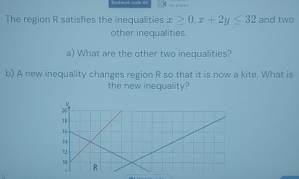 Bookwork code: 6.4 not a lowed! 
The region R satisfies the inequalities x>0, x+2y≤ 32 and two 
other inequalities. 
a) What are the other two inequalities? 
b) A new inequality changes region R so that it is now a kite. What is 
the new inequality?