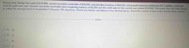 At year-end: Stamp has cash of $10,000, current accounts receivable of $10,000, merchandise inventory of $44,000, and prepaid expenses totaling $4,200 Labilites of $60.000
must be paid next year Assume accounts receivable had a beginning balance of $5,000 and net credit sales for the current year totaled $150,000. How many days did it take Stem
is collect its average level of receivables? (Assume 365 days/year. Round any interim calculations to two decimal places. Round the number of days to the nearest whele numiber)
A. 24
B. 12
C. 1B
D. 37