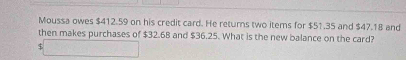 Moussa owes $412.59 on his credit card. He returns two items for $51.35 and $47.18 and 
then makes purchases of $32.68 and $36.25. What is the new balance on the card?
$□