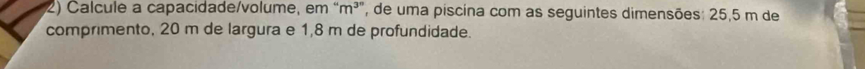 Calcule a capacidade/volume, em “ m³ ”, de uma piscina com as seguintes dimensões: 25,5 m de 
comprimento, 20 m de largura e 1,8 m de profundidade.