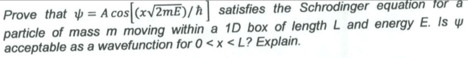 Prove that psi =Acos [(xsqrt(2mE))/h] satisfies the Schrodinger equation for a 
particle of mass m moving within a 1D box of length L and energy E. Is ψ 
acceptable as a wavefunction for 0 ? Explain.