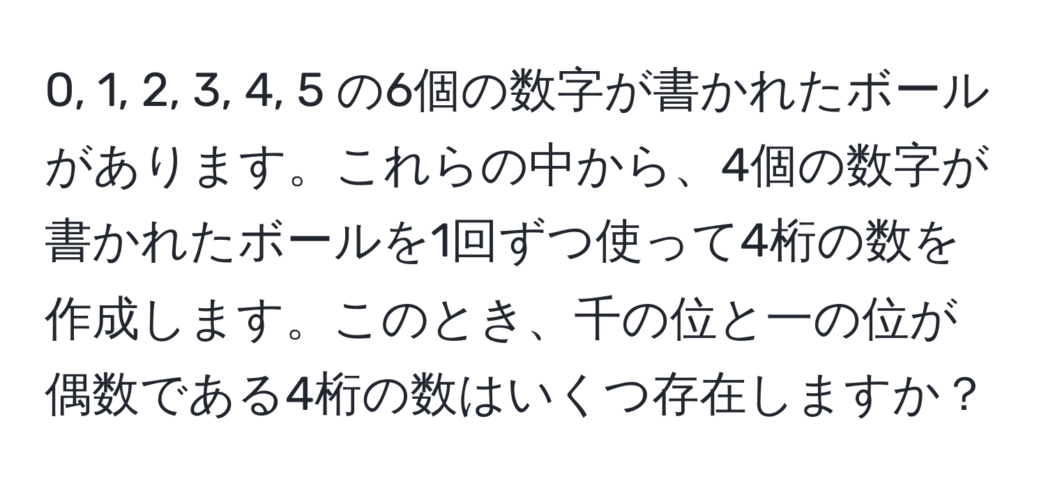 0, 1, 2, 3, 4, 5 の6個の数字が書かれたボールがあります。これらの中から、4個の数字が書かれたボールを1回ずつ使って4桁の数を作成します。このとき、千の位と一の位が偶数である4桁の数はいくつ存在しますか？