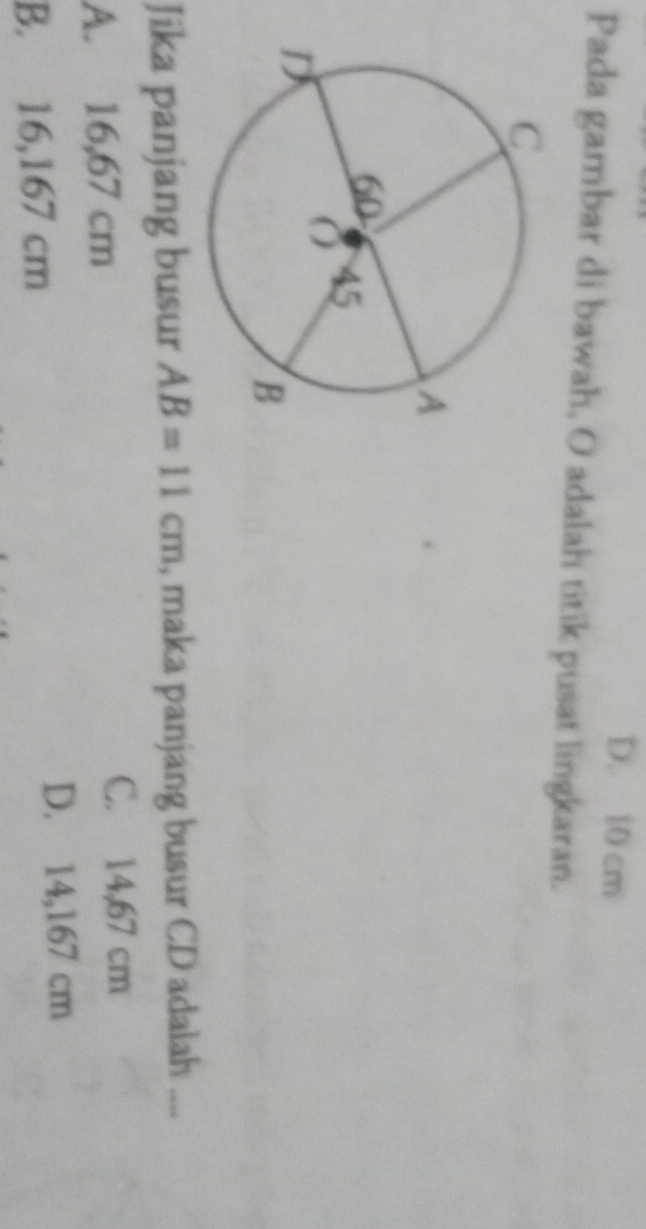 D. 10 cm
Pada gambar di bawah, O adalah titik pusat lingkaran.
Jika panjang busur AB=11cm , maka panjang busur CD adalah “”
A. 16,67 cm
C. 14,67 cm
B. 16,167 cm
D. 14,167 cm