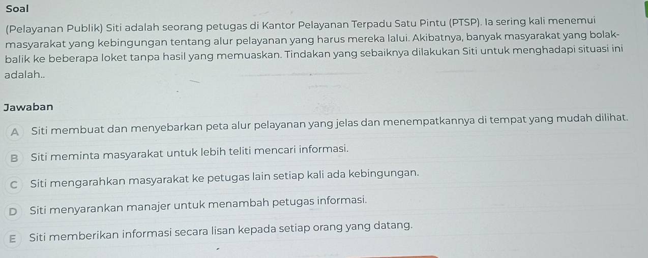 Soal
(Pelayanan Publik) Siti adalah seorang petugas di Kantor Pelayanan Terpadu Satu Pintu (PTSP). Ia sering kali menemui
masyarakat yang kebingungan tentang alur pelayanan yang harus mereka lalui. Akibatnya, banyak masyarakat yang bolak-
balik ke beberapa loket tanpa hasil yang memuaskan. Tindakan yang sebaiknya dilakukan Siti untuk menghadapi situasi ini
adalah..
Jawaban
A Siti membuat dan menyebarkan peta alur pelayanan yang jelas dan menempatkannya di tempat yang mudah dilihat.
Siti meminta masyarakat untuk lebih teliti mencari informasi.
C Siti mengarahkan masyarakat ke petugas lain setiap kali ada kebingungan.
Siti menyarankan manajer untuk menambah petugas informasi.
Siti memberikan informasi secara lisan kepada setiap orang yang datang.