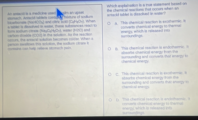 Which explaination is a true statement based on
An antacid is a medicine used elm an upset the chemical reactions that occurs when an
stomach. Antacid tablets conturn mixture of sodium antacid tablet is dissolved in water?
bicarbonate ( NaHCO_3) and citric acid (C_6H_8O_7). When A. This chemical reaction is exothermic. It
a tablet is dissolved in water, these substances react to
or sodium citrate (Na_3C_6H_5O_7) , water (H2O) ) and converts chemical energy to thermal
carbon dioxide (CO2) in the solution. As the reaction surroundings. energy, which is released into
occurs, the antacid solution becomes colder. When a
person swallows this solution, the sodium citrate it
contains can help relieve stomach pain. B. This chemical reaction is endothermic. It
absorbs chemical energy from the
surrounding and converts that energy to
chemical energy.
C. This chemical reaction is exothermic. It
absorbs chemical energy from the
surrounding and converts that energy to
chemical energy.
D. This chemical reaction is endothermic. It
converts chemical energy to thermal
energy, which is released into
surroundings