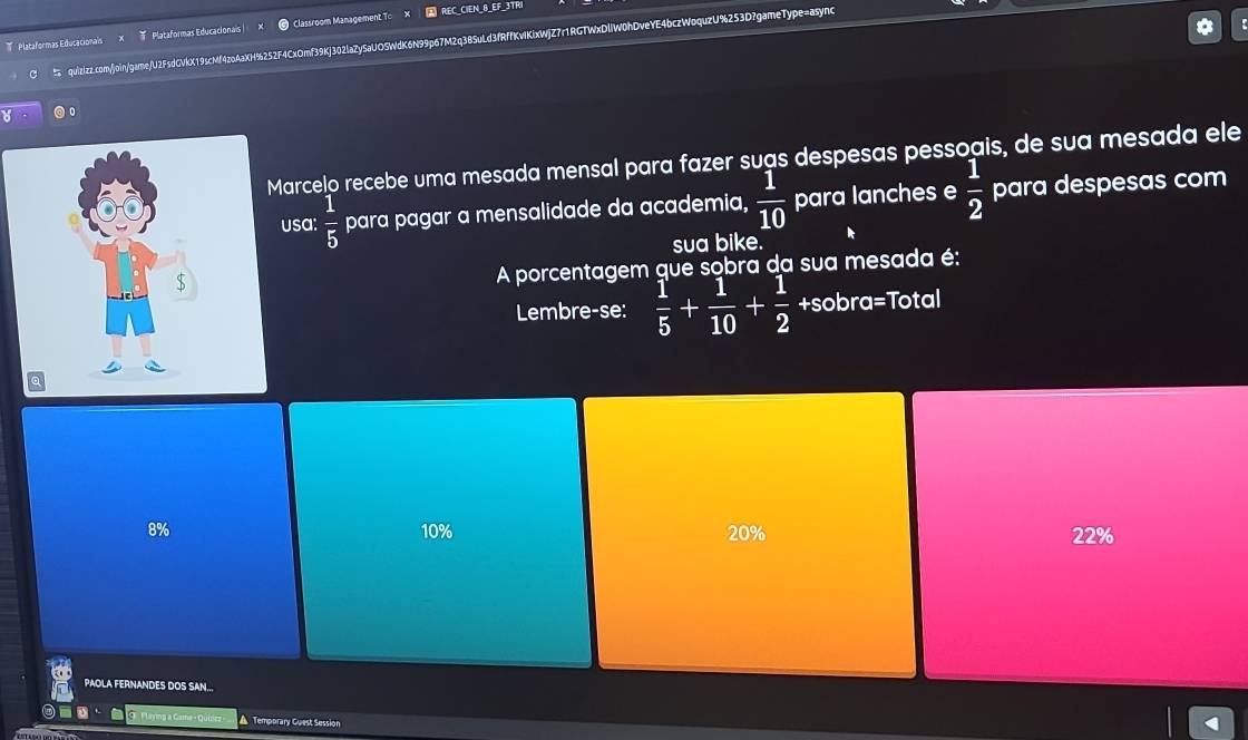 Plataformas Educacionals Plataformas Educacionais Classroom Management To X REC_CIEN_8_EF_3TRI
quizizz.com/join/game/U2FsdGVkX19scMf4zoAaXH%252F4CxOmf39Kj302laZySaUOSWdK6N99p67M2q3BSuLd3fRffKvIKixWjZ7r1RGTWxDlW0hDveYE4bczWoquzU%253D?gameType=async
。
Marcelo recebe uma mesada mensal para fazer suas despesas pessoais, de sua mesada ele
usa:  1/5  para pagar a mensalidade da academia,  1/10  para lanches e  1/2  para despesas com
sua bike.
A porcentagem que sobra da sua mesada é:
Lembre-se:  1/5 + 1/10 + 1/2  +sobra=Total
8% 10% 20% 22%
PAOLA FERNANDES DOS SAN...
▲ Temporary Guest Session