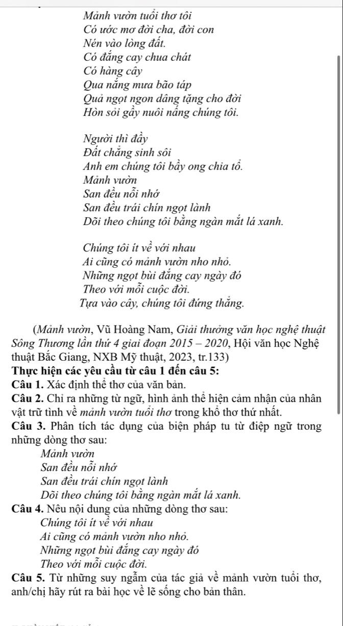 Mảnh vườn tuổi thơ tôi
Có ước mơ đời cha, đời con
Nén vào lòng đất.
Có đắng cay chua chát
Có hàng cây
Qua nắng mưa bão táp
Quả ngọt ngon dâng tặng cho đời
Hòn sỏi gầy nuôi nắng chúng tôi.
Người thì đầy
Đất chắng sinh sôi
Anh em chúng tôi bầy ong chia tổ.
Mảnh vườn
San đều nỗi nhớ
San đều trái chín ngọt lành
Dõi theo chúng tôi bằng ngàn mắt lá xanh.
Chúng tôi ít vhat e với nhau
Ai cũng có mảnh vườn nho nhỏ.
Những ngọt bùi đắng cay ngày đó
Theo với mỗi cuộc đời.
Tựa vào cây, chúng tôi đứng thắng.
(Mảnh vườn, Vũ Hoàng Nam, Giải thưởng văn học nghệ thuật
Sông Thương lần thứ 4 giai đoạn 2015 - 2020, Hội văn học Nghệ
thuật Bắc Giang, NXB Mỹ thuật, 2023, tr.133)
Thực hiện các yêu cầu từ câu 1 đến câu 5:
Câu 1. Xác định thể thơ của văn bản.
Câu 2. Chỉ ra những từ ngữ, hình ảnh thể hiện cảm nhận của nhân
vật trữ tình về mảnh vườn tuổi thơ trong khồ thơ thứ nhất.
Câu 3. Phân tích tác dụng của biện pháp tu từ điệp ngữ trong
những dòng thơ sau:
Mảnh vườn
San đều nỗi nhớ
San đều trái chín ngọt lành
Dõi theo chúng tôi bằng ngàn mắt lá xanh.
Câu 4. Nêu nội dung của những dòng thơ sau:
Chúng tôi ít về với nhau
Ai cũng có mảnh vườn nho nhỏ.
Những ngọt bùi đắng cay ngày đó
Theo với mỗi cuộc đời.
Câu 5. Từ những suy ngẫm của tác giả về mảnh vườn tuổi thơ,
anh/chị hãy rút ra bài học về lẽ sống cho bản thân.