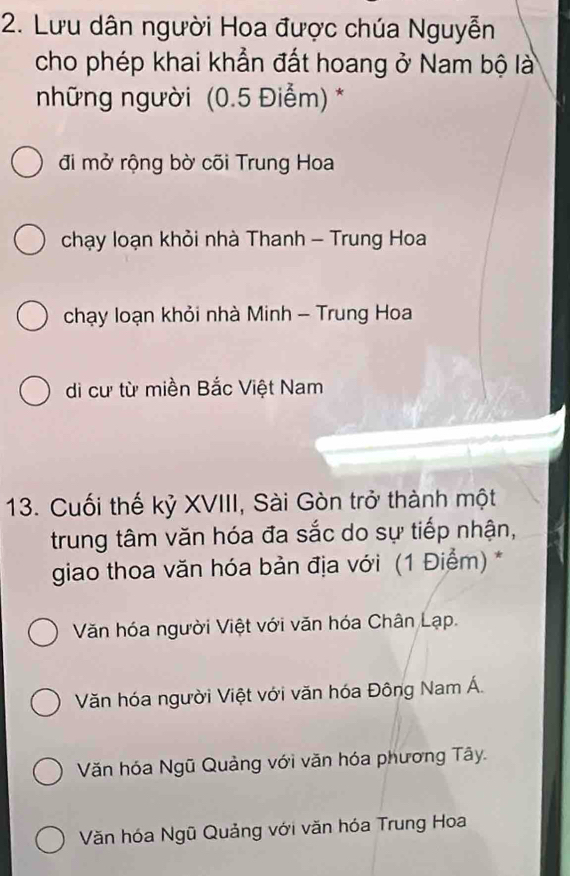 Lưu dân người Hoa được chúa Nguyễn
cho phép khai khẳn đất hoang ở Nam bộ là
những người (0.5 Điểm) *
đi mở rộng bờ cõi Trung Hoa
chạy loạn khỏi nhà Thanh - Trung Hoa
chạy loạn khỏi nhà Minh - Trung Hoa
di cư từ miền Bắc Việt Nam
13. Cuối thế kỷ XVIII, Sài Gòn trở thành một
trung tâm văn hóa đa sắc do sự tiếp nhận,
giao thoa văn hóa bản địa với (1 Điểm) *
Văn hóa người Việt với văn hóa Chân Lạp.
Văn hóa người Việt với văn hóa Đông Nam Á.
Văn hóa Ngũ Quảng với văn hóa phương Tây.
Văn hóa Ngũ Quảng với văn hóa Trung Hoa