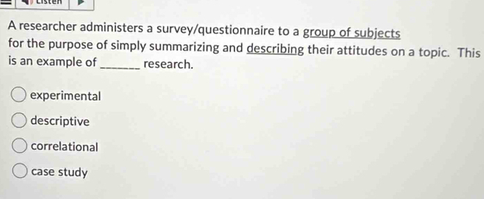 A researcher administers a survey/questionnaire to a group of subjects
for the purpose of simply summarizing and describing their attitudes on a topic. This
is an example of _research.
experimental
descriptive
correlational
case study