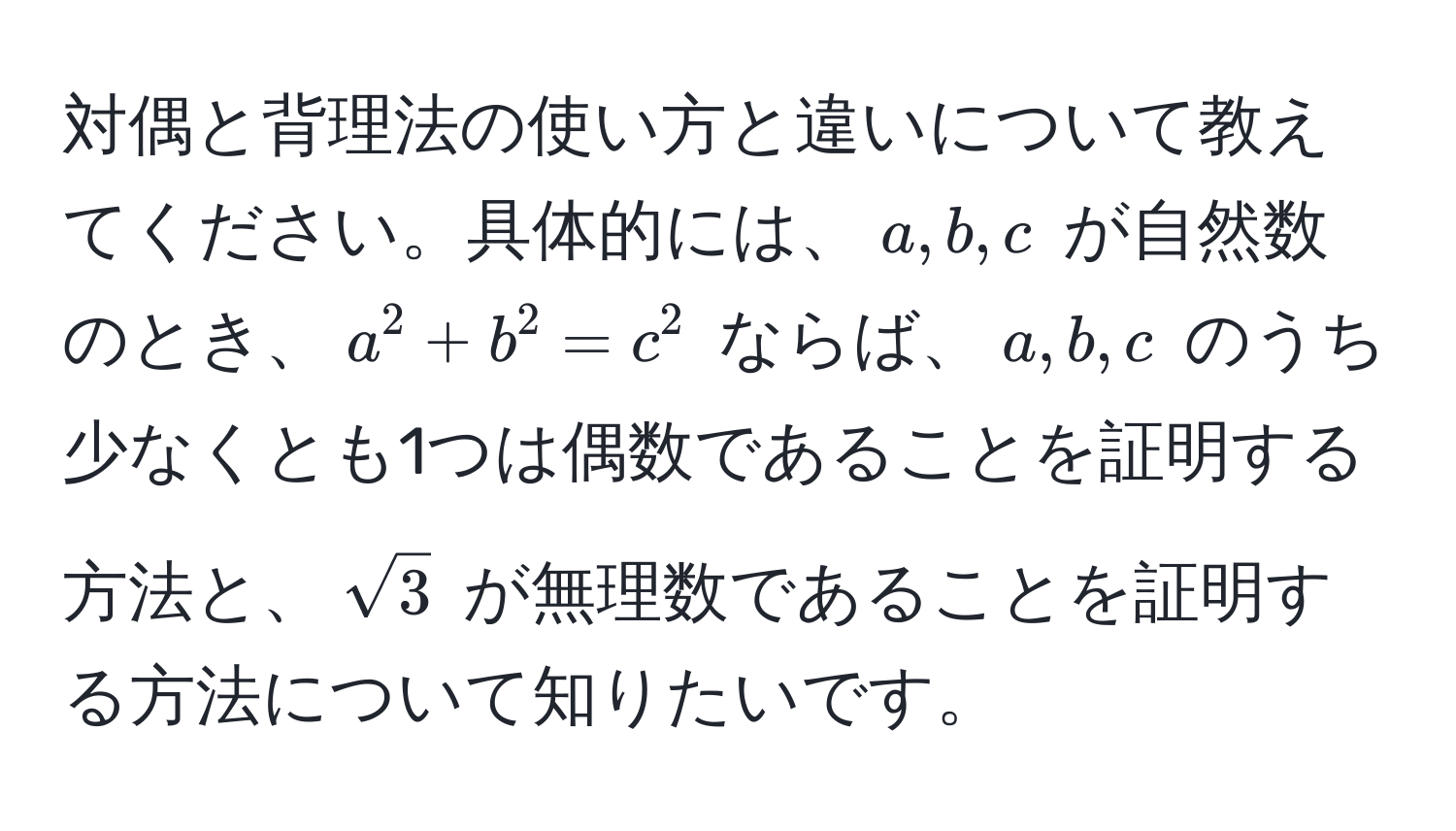 対偶と背理法の使い方と違いについて教えてください。具体的には、$a, b, c$ が自然数のとき、$a^(2 + b^2 = c^2$ ならば、$a, b, c$ のうち少なくとも1つは偶数であることを証明する方法と、$sqrt3)$ が無理数であることを証明する方法について知りたいです。