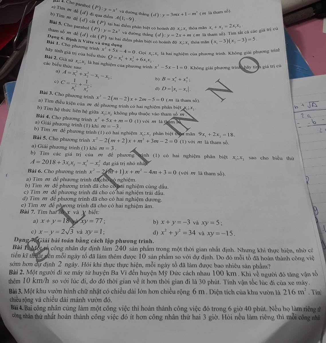 Bal 4. Cho parabol y=x^2 và đường thắng (d):y=3mx+1-m^2(m là tham shat o).
a) Tìm m đề (d) đi qua điềm A(1;-9).
b) Tìm m đề (d) cắt (P) tại hai điểm phân biệt có hoành đô x_1;x_2 thỏa mãn x_1+x_2=2x_1x_2.
Bài 5. Cho parabol (P):y=2x^2 và đường thẳng (d):y=2x+m ( m là tham số). Tìm tất cả các giá trị củ
tham số m đề (d) cắt (P) tại hai điểm phân biệt c
Dạng 6. Định lí Viète và ứng dụng
hỏa mãn (x_1-3)(x_2-3)=5.
Bài 1. Cho phương trình x^2+5x-4=0. Gọi
hãy tính giá trị của biểu thức Q=x_1^(2+x_2^2+6x_1)x_2. x_1;x , là hai nghiệm của phương trình. Không giải phương trình
Bài 2. Giả sử x_1;x_2 là hai nghiệm của phương trình x^2-5x-1=0 7 . Không giải phương trình, hãy tính giá trị củ
các biểu thức sau: b) B=x_1^(4+x_2^4;
a) A=x_1^2+x_2^2-x_1)-x_2;
c) C=frac 1(x_1)^3+frac 1(x_2)^3;
d) D=|x_1-x_2|.
Bài 3. Cho phương trình x^2-2(m-2)x+2m-5=0 ( m là tham số).
a) Tìm điều kiện của m đề phương trình có hai nghiệm phân biệt x_1;x_2.
b) Tìm hệ thức liên hệ giữa x_1;x_2 không phụ thuộc vào tham số m 
Bài 4. Cho phương trình x^2+5x+m=0 (1) với m là tham số
a) Giải phương trình (1) khi m=-3.
b) Tìm m để phương trình (1) có hai nghiệm x_1;x_2 phân biệt thoa mãn 9x_1+2x_2=18.
Bài 5. Cho phương trình x^2-2(m+2)x+m^2+3m-2=0 (1) với m là tham số.
a) Giải phương trình (1) khi m=3.
b) Tìm các giá trị của m để phương trình (1) có hai nghiệm phân biệt x_1;x_2 sao cho biểu thứ
A=2018+3x_1x_2-x_1^(2-x_2^2 đạt giá trị nhỏ nhất
Bài 6. Cho phương trình x^2)-2(m+1)x+m^2-4m+3=0 (với m là tham số).
a) Tìm m để phương trình đã cho có nghiệm.
b) Tìm m để phương trình đã cho có bai nghiệm cùng dấu.
c) Tìm m để phương trình đã cho có hai nghiệm trái dấu.
d) Tìm m để phương trình đã cho có hai nghiệm dương.
e)  Tìm m để phương trình đã cho có hai nghiệm âm.
Bài 7. Tìm hai số x và y biết:
a) x+y=18 Và xy=77 b) x+y=-3 và xy=5 :
c) x-y=2sqrt(3) và xy=1 : d) x^2+y^2=34 và xy=-15.
Dạng 7. Giải bài toán bằng cách lập phương trình.
Bài 1. Một tổ công nhân dự định làm 240 sản phẩm trong một thời gian nhất định. Nhưng khi thực hiện, nhờ cử
tiến kĩ thuật nên mỗi ngày tổ đã làm thêm được 10 sản phẩm so với dự định. Do đó mỗi tổ đã hoàn thành công việ
sớm hơn dự định 2 ngày. Hỏi khi thực thực hiện, mỗi ngày tổ đã làm được bao nhiêu sản phầm?
Bài 2. Một người đi xe máy từ huyện Ba Vì đến huyện Mỹ Đức cách nhau 100 km . Khi về người đó tăng vận tổ
thêm 10 km/h so với lúc đi, do đó thời gian về ít hơn thời gian đi là 30 phút. Tính vận tốc lúc đi của xe máy.
Bài 3. Một khu vườn hình chữ nhật có chiều dài lớn hơn chiều rộng 6 m . Diện tích của khu vườn là 216m^2. Tin
chiều rộng và chiều dài mảnh vườn đó.
Bài 4. Bai công nhân cùng làm một công việc thì hoàn thành công việc đó trong 6 giờ 40 phút. Nếu họ làm riêng th
công nhân thứ nhất hoàn thành công việc đó ít hơn công nhân thứ hai 3 giờ. Hỏi nếu làm riêng thì mổi công nhà