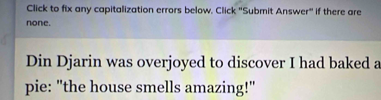 Click to fix any capitalization errors below. Click "Submit Answer" if there are 
none. 
Din Djarin was overjoyed to discover I had baked a 
pie: "the house smells amazing!"